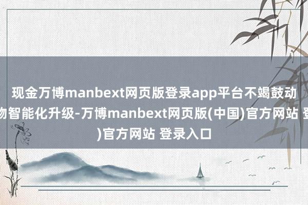 现金万博manbext网页版登录app平台不竭鼓动全系产物智能化升级-万博manbext网页版(中国)官方网站 登录入口