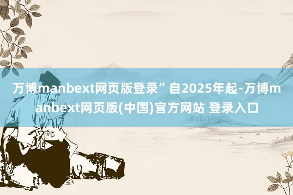 万博manbext网页版登录”　　自2025年起-万博manbext网页版(中国)官方网站 登录入口