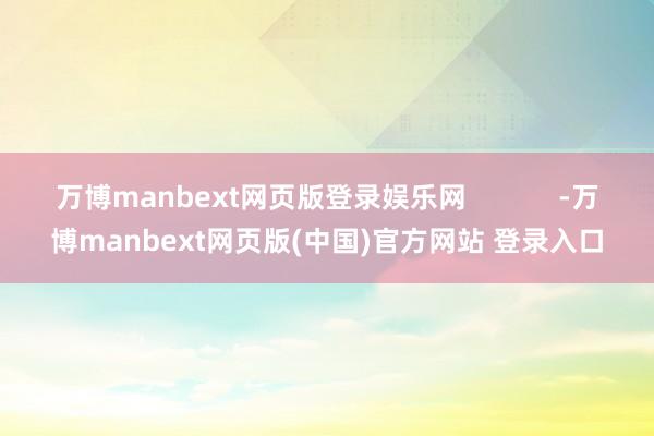 万博manbext网页版登录娱乐网 -万博manbext网页版(中国)官方网站 登录入口