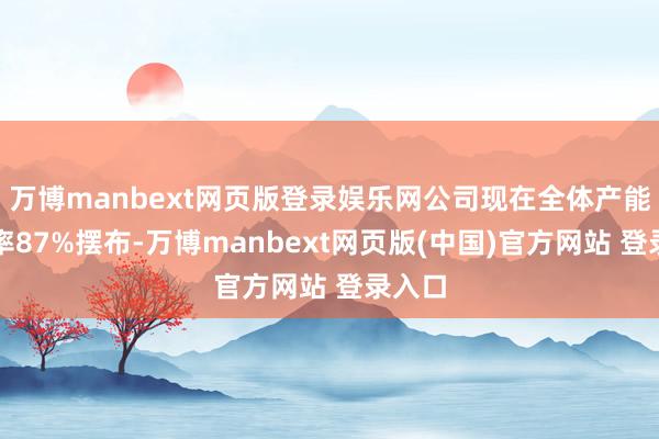 万博manbext网页版登录娱乐网公司现在全体产能应用率87%摆布-万博manbext网页版(中国)官方网站 登录入口