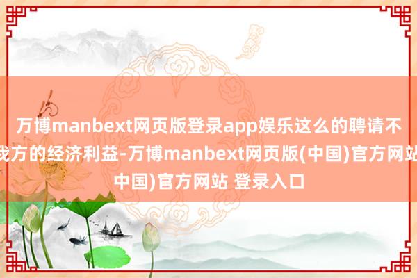 万博manbext网页版登录app娱乐这么的聘请不仅毁伤了我方的经济利益-万博manbext网页版(中国)官方网站 登录入口