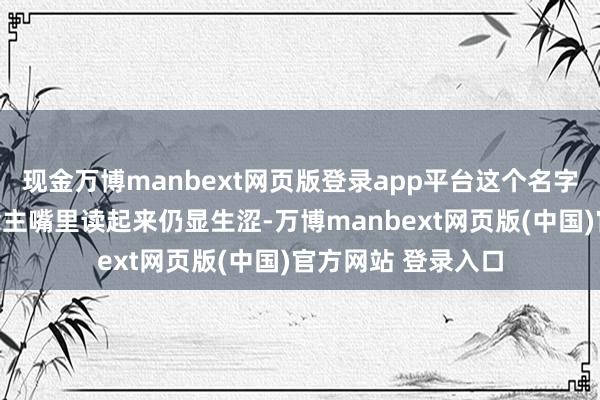 现金万博manbext网页版登录app平台这个名字在好意思国东说念主嘴里读起来仍显生涩-万博manbext网页版(中国)官方网站 登录入口
