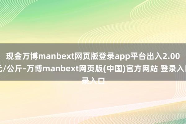 现金万博manbext网页版登录app平台出入2.00元/公斤-万博manbext网页版(中国)官方网站 登录入口