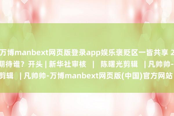 万博manbext网页版登录app娱乐褒贬区一皆共享 2025 蛇年春晚你最期待谁？开头 | 新华社审核   |   陈曙光剪辑   | 凡帅帅-万博manbext网页版(中国)官方网站 登录入口