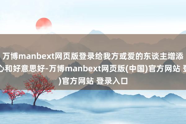 万博manbext网页版登录给我方或爱的东谈主增添一份虚心和好意思好-万博manbext网页版(中国)官方网站 登录入口