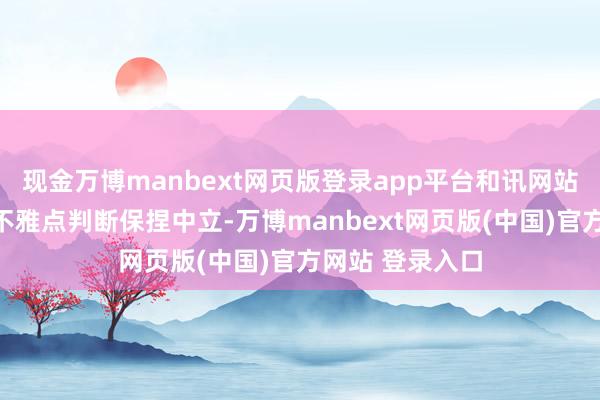 现金万博manbext网页版登录app平台和讯网站对文中证据、不雅点判断保捏中立-万博manbext网页版(中国)官方网站 登录入口