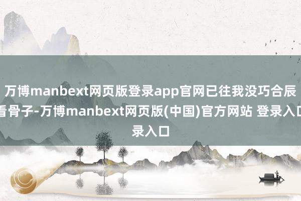 万博manbext网页版登录app官网已往我没巧合辰看骨子-万博manbext网页版(中国)官方网站 登录入口