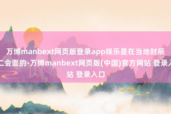 万博manbext网页版登录app娱乐是在当地时辰周二会面的-万博manbext网页版(中国)官方网站 登录入口