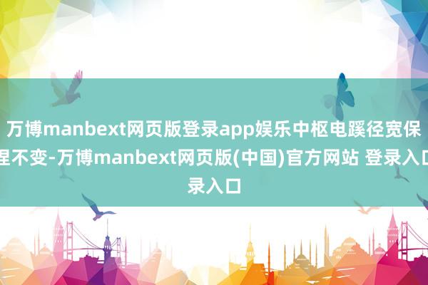 万博manbext网页版登录app娱乐中枢电蹊径宽保捏不变-万博manbext网页版(中国)官方网站 登录入口
