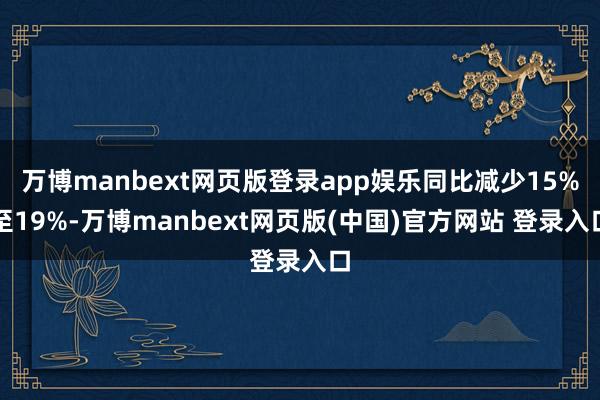 万博manbext网页版登录app娱乐同比减少15%至19%-万博manbext网页版(中国)官方网站 登录入口