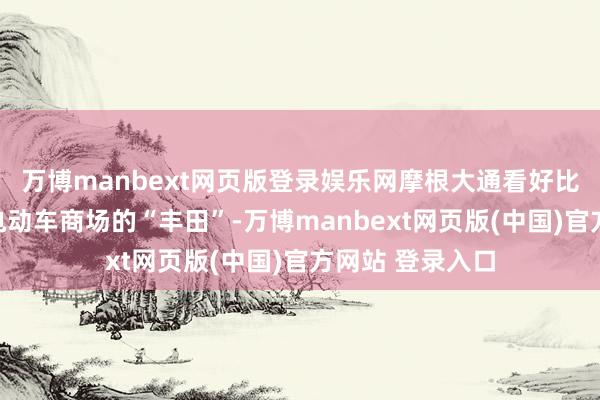 万博manbext网页版登录娱乐网摩根大通看好比亚迪成为行家电动车商场的“丰田”-万博manbext网页版(中国)官方网站 登录入口