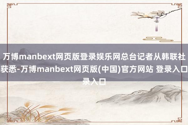 万博manbext网页版登录娱乐网总台记者从韩联社获悉-万博manbext网页版(中国)官方网站 登录入口