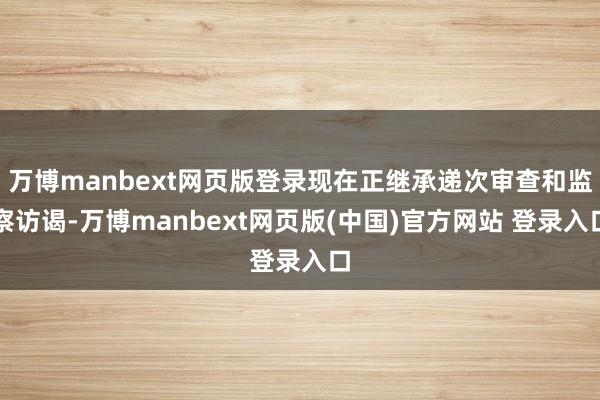 万博manbext网页版登录现在正继承递次审查和监察访谒-万博manbext网页版(中国)官方网站 登录入口