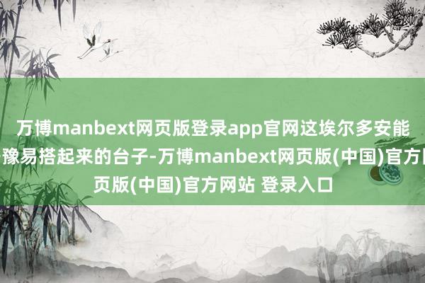 万博manbext网页版登录app官网这埃尔多安能乐意吗？好干豫易搭起来的台子-万博manbext网页版(中国)官方网站 登录入口