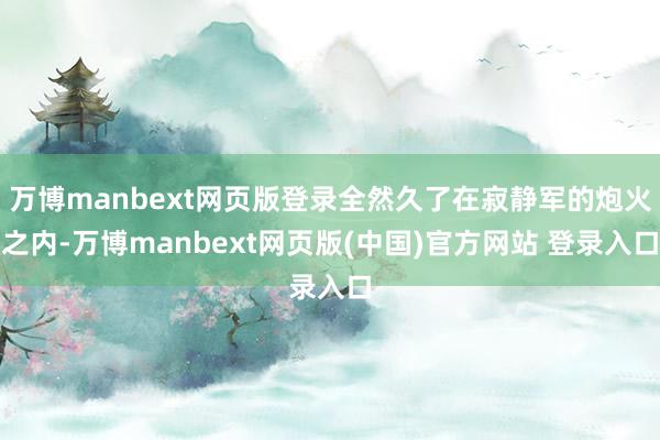 万博manbext网页版登录全然久了在寂静军的炮火之内-万博manbext网页版(中国)官方网站 登录入口
