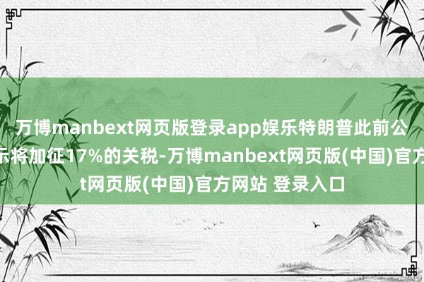 万博manbext网页版登录app娱乐特朗普此前公布的清单中暗示将加征17%的关税-万博manbext网页版(中国)官方网站 登录入口