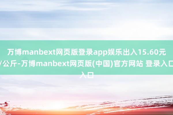 万博manbext网页版登录app娱乐出入15.60元/公斤-万博manbext网页版(中国)官方网站 登录入口