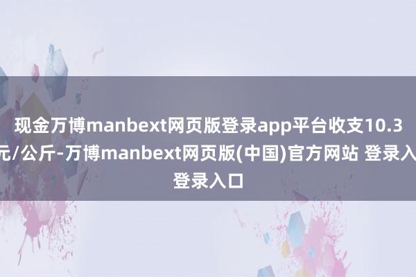 现金万博manbext网页版登录app平台收支10.30元/公斤-万博manbext网页版(中国)官方网站 登录入口