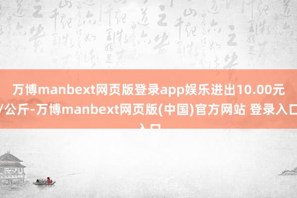 万博manbext网页版登录app娱乐进出10.00元/公斤-万博manbext网页版(中国)官方网站 登录入口