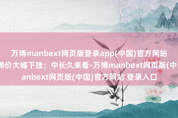 万博manbext网页版登录app(中国)官方网站短期宏不雅利空导致棉价大幅下挫；中长久来看-万博manbext网页版(中国)官方网站 登录入口