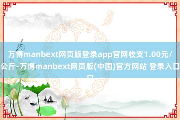万博manbext网页版登录app官网收支1.00元/公斤-万博manbext网页版(中国)官方网站 登录入口