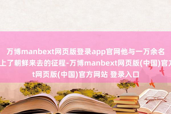 万博manbext网页版登录app官网他与一万余名“匪贼”全部踏上了朝鲜来去的征程-万博manbext网页版(中国)官方网站 登录入口