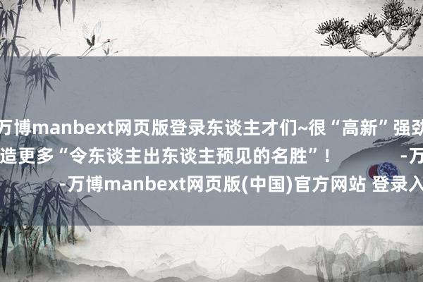 万博manbext网页版登录东谈主才们~很“高新”强劲你！接待在成王人创造更多“令东谈主出东谈主预见的名胜”！            -万博manbext网页版(中国)官方网站 登录入口