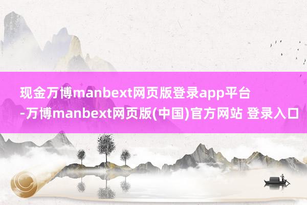 现金万博manbext网页版登录app平台             -万博manbext网页版(中国)官方网站 登录入口