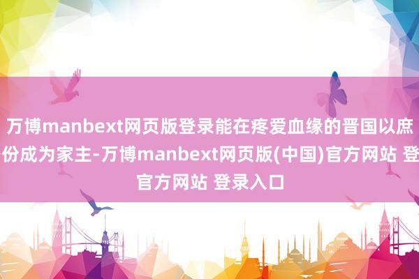 万博manbext网页版登录能在疼爱血缘的晋国以庶子的身份成为家主-万博manbext网页版(中国)官方网站 登录入口