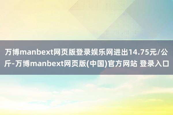 万博manbext网页版登录娱乐网进出14.75元/公斤-万博manbext网页版(中国)官方网站 登录入口
