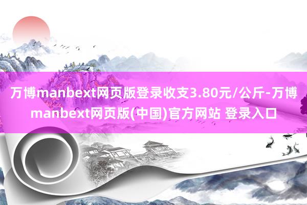 万博manbext网页版登录收支3.80元/公斤-万博manbext网页版(中国)官方网站 登录入口