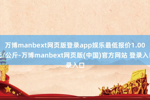 万博manbext网页版登录app娱乐最低报价1.00元/公斤-万博manbext网页版(中国)官方网站 登录入口