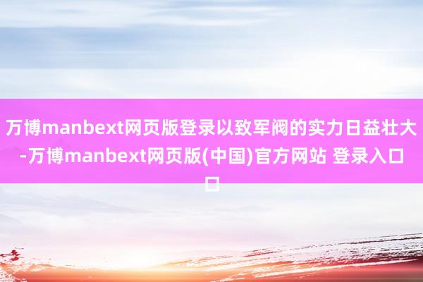 万博manbext网页版登录以致军阀的实力日益壮大-万博manbext网页版(中国)官方网站 登录入口