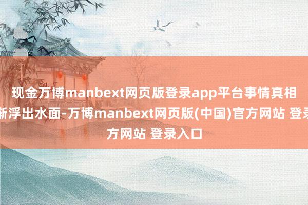 现金万博manbext网页版登录app平台事情真相才渐渐浮出水面-万博manbext网页版(中国)官方网站 登录入口
