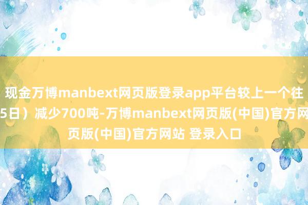 现金万博manbext网页版登录app平台较上一个往复日（7月15日）减少700吨-万博manbext网页版(中国)官方网站 登录入口