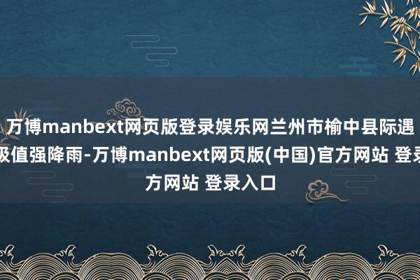 万博manbext网页版登录娱乐网兰州市榆中县际遇历史极值强降雨-万博manbext网页版(中国)官方网站 登录入口