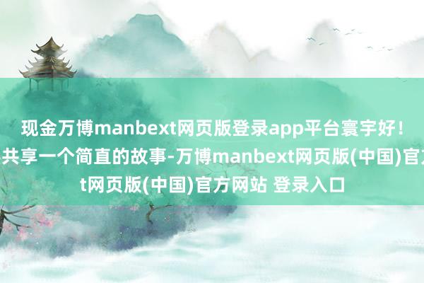 现金万博manbext网页版登录app平台寰宇好！今天我想和寰宇共享一个简直的故事-万博manbext网页版(中国)官方网站 登录入口