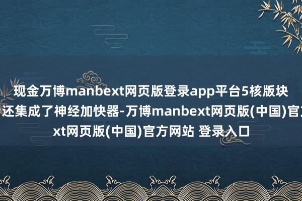 现金万博manbext网页版登录app平台5核版块的每个GPU当中还集成了神经加快器-万博manbext网页版(中国)官方网站 登录入口