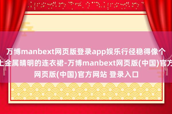 万博manbext网页版登录app娱乐行径稳得像个老手第二场换上金属晴明的连衣裙-万博manbext网页版(中国)官方网站 登录入口