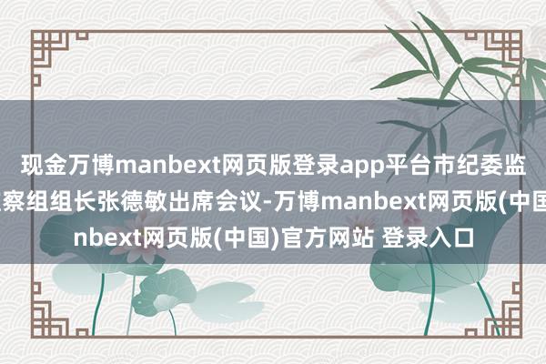 现金万博manbext网页版登录app平台市纪委监交付驻第十一纪检监察组组长张德敏出席会议-万博manbext网页版(中国)官方网站 登录入口