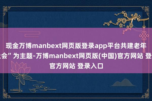 现金万博manbext网页版登录app平台共建老年友好社会”为主题-万博manbext网页版(中国)官方网站 登录入口