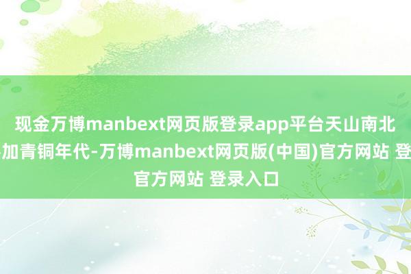现金万博manbext网页版登录app平台天山南北接踵参加青铜年代-万博manbext网页版(中国)官方网站 登录入口