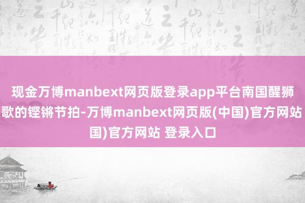 现金万博manbext网页版登录app平台南国醒狮与潮汕英歌的铿锵节拍-万博manbext网页版(中国)官方网站 登录入口