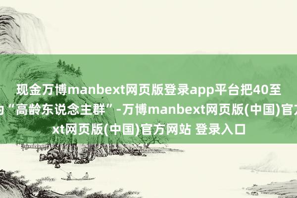 现金万博manbext网页版登录app平台把40至70岁的群体称为“高龄东说念主群”-万博manbext网页版(中国)官方网站 登录入口