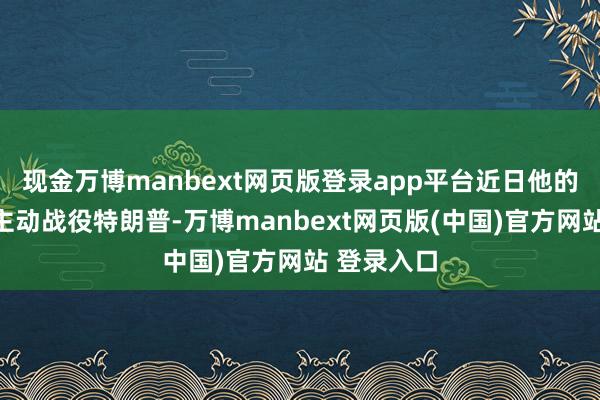 现金万博manbext网页版登录app平台近日他的党派运行主动战役特朗普-万博manbext网页版(中国)官方网站 登录入口