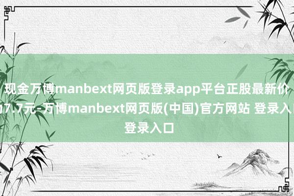 现金万博manbext网页版登录app平台正股最新价为7.7元-万博manbext网页版(中国)官方网站 登录入口