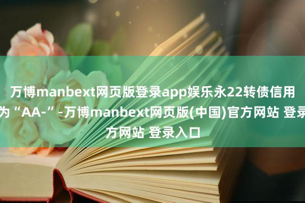 万博manbext网页版登录app娱乐永22转债信用级别为“AA-”-万博manbext网页版(中国)官方网站 登录入口