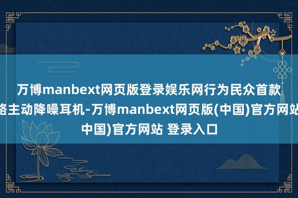 万博manbext网页版登录娱乐网　　行为民众首款双单位双路主动降噪耳机-万博manbext网页版(中国)官方网站 登录入口