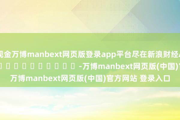 现金万博manbext网页版登录app平台尽在新浪财经APP            													-万博manbext网页版(中国)官方网站 登录入口