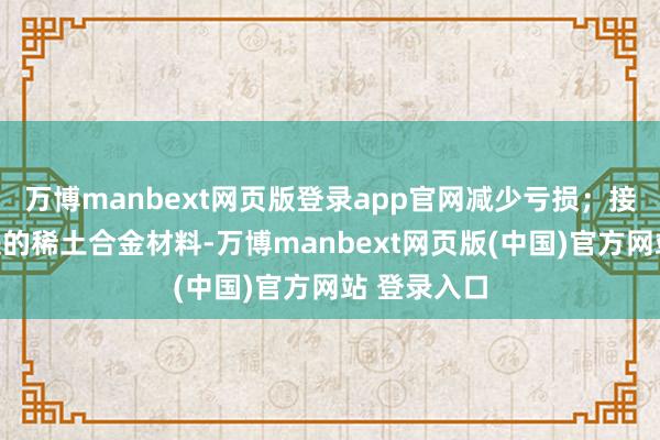 万博manbext网页版登录app官网减少亏损；接着研发先进的稀土合金材料-万博manbext网页版(中国)官方网站 登录入口